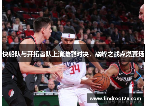 快船队与开拓者队上演激烈对决，巅峰之战点燃赛场