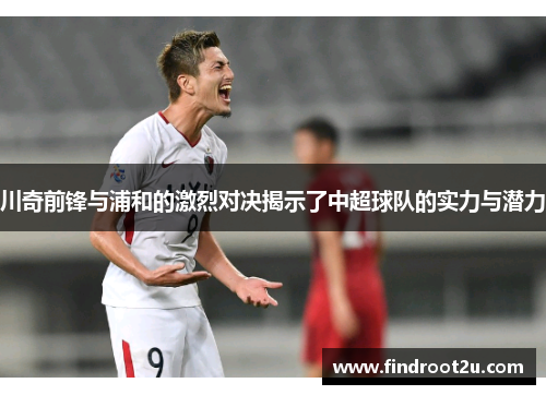川奇前锋与浦和的激烈对决揭示了中超球队的实力与潜力