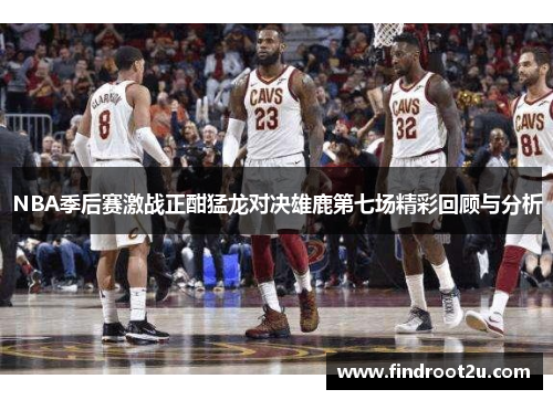 NBA季后赛激战正酣猛龙对决雄鹿第七场精彩回顾与分析