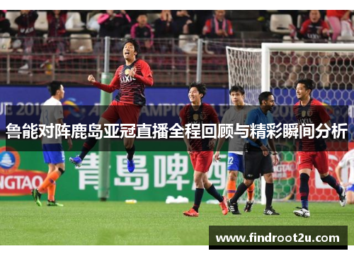鲁能对阵鹿岛亚冠直播全程回顾与精彩瞬间分析
