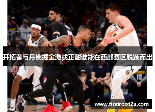 开拓者与丹佛掘金激战正酣谁能在西部赛区脱颖而出