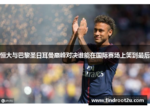 恒大与巴黎圣日耳曼巅峰对决谁能在国际赛场上笑到最后